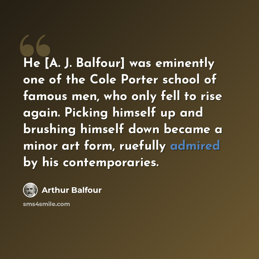 “He [A. J. Balfour] was eminently one of the Cole Porter school of famous men, who only fell to rise again. Picking himself up and brushing himself down became a minor art form, ruefully admired by his contemporaries.” quote by Arthur Balfour