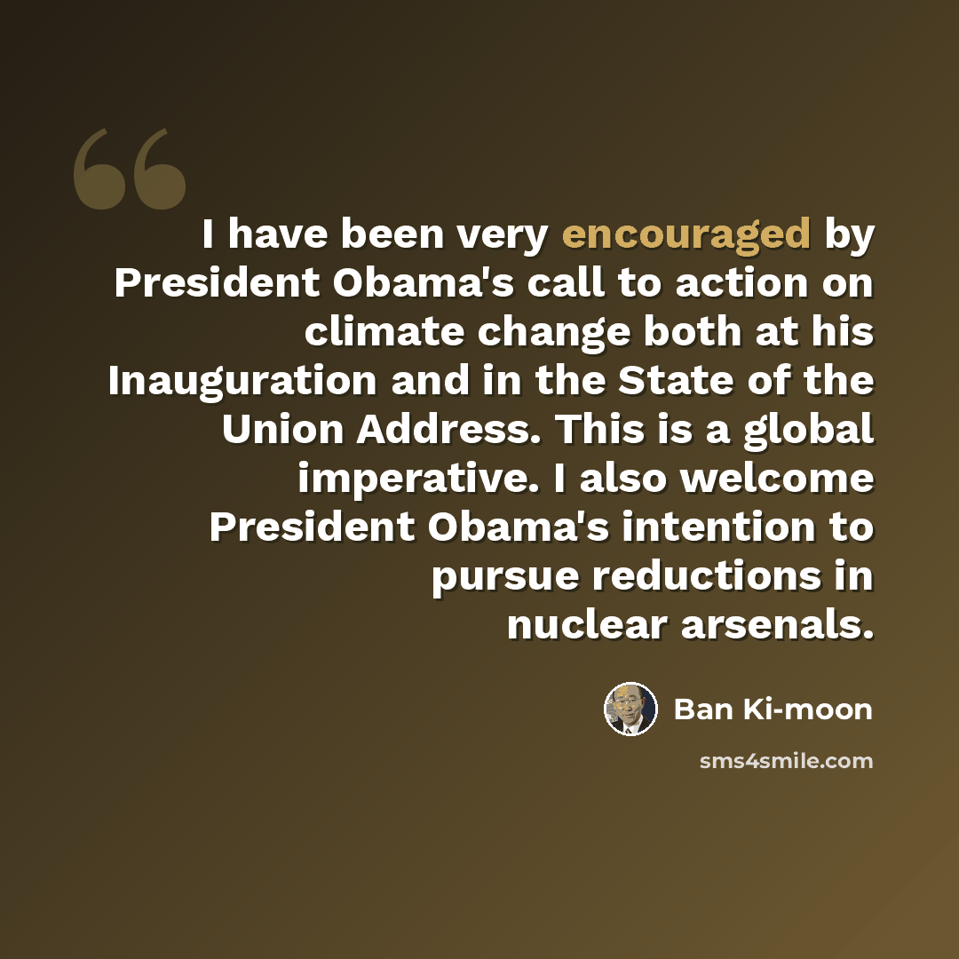 “I have been very encouraged by President Obama's call to action on climate change both at his Inauguration and in the State of the Union Address. This is a global imperative. I also welcome President Obama's intention to pursue reductions in nuclear arsenals.” quote by Ban Ki-moon
