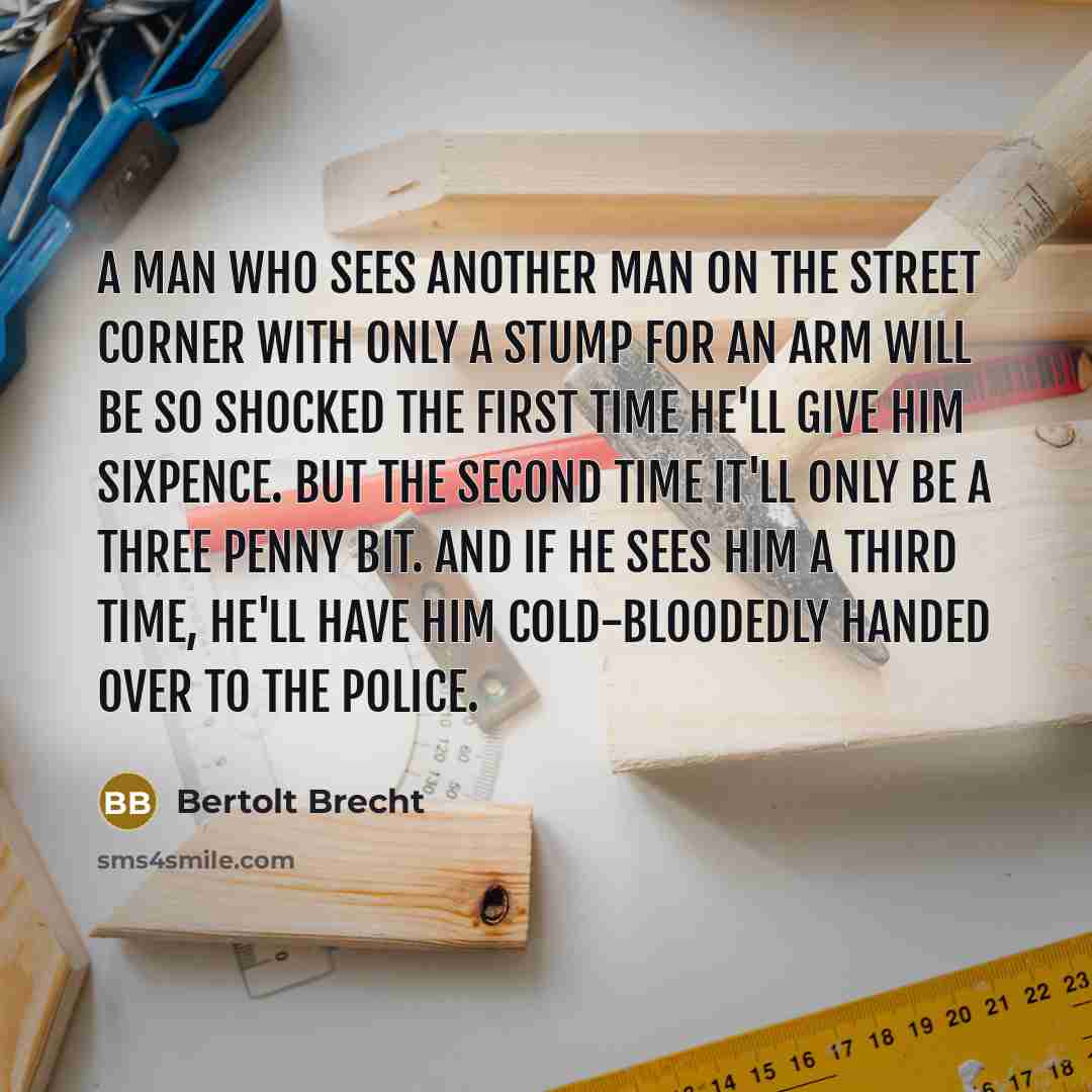 “A man who sees another man on the street corner with only a stump for an arm will be so shocked the first time he'll give him sixpence. But the second time it'll only be a three penny bit. And if he sees him a third time, he'll have him cold-bloodedly handed over to the police.” quote by Bertolt Brecht