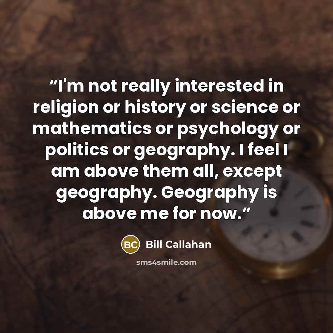 “I'm not really interested in religion or history or science or mathematics or psychology or politics or geography. I feel I am above them all, except geography. Geography is above me for now.” quote by Bill Callahan