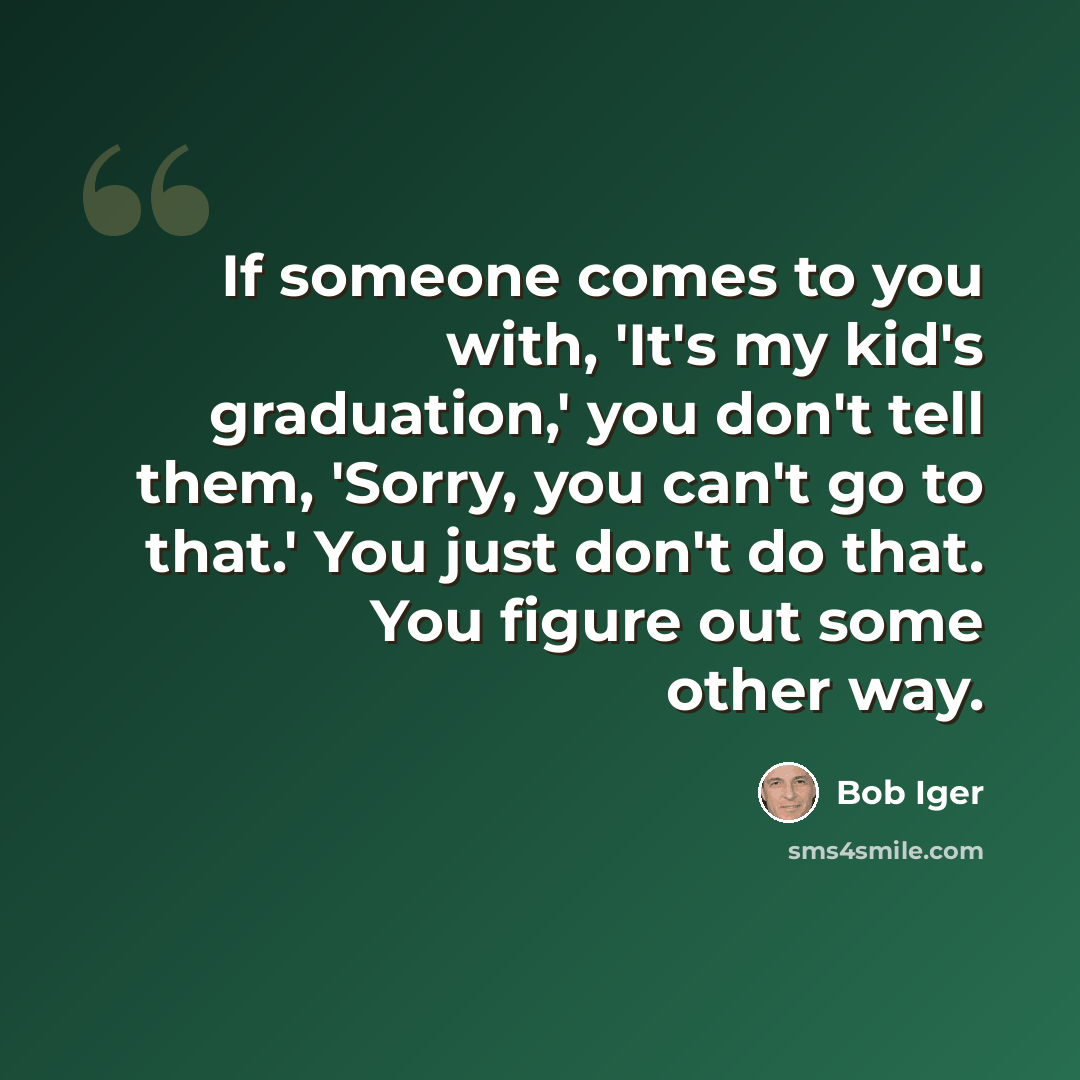 “If someone comes to you with, 'It's my kid's graduation,' you don't tell them, 'Sorry, you can't go to that.' You just don't do that. You figure out some other way.” quote by Bob Iger