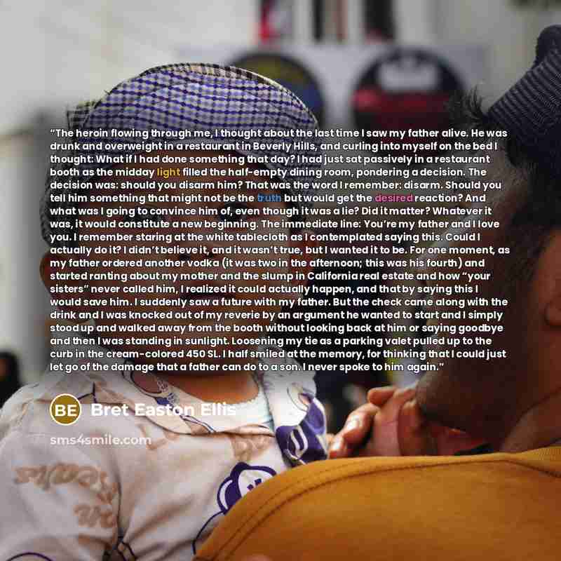 “The heroin flowing through me, I thought about the last time I saw my father alive. He was drunk and overweight in a restaurant in Beverly Hills, and curling into myself on the bed I thought: What if I had done something that day? I had just sat passively in a restaurant booth as the midday light…” quote by Bret Easton Ellis