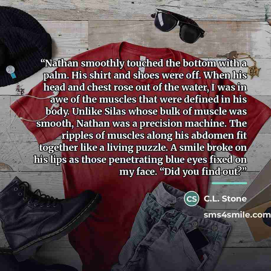 “Nathan smoothly touched the bottom with a palm. His shirt and shoes were off. When his head and chest rose out of the water, I was in awe of the muscles that were defined in his body. Unlike Silas whose bulk of muscle was smooth, Nathan was a precision machine. The ripples of muscles along his…” quote by C.L. Stone