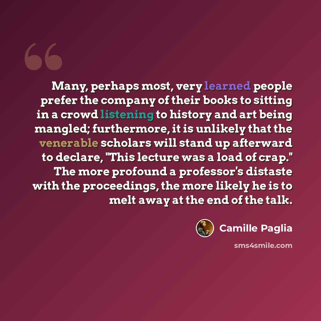 “Many, perhaps most, very learned people prefer the company of their books to sitting in a crowd listening to history and art being mangled; furthermore, it is unlikely that the venerable scholars will stand up afterward to declare, "This lecture was a load of crap." The more profound a professor's…” quote by Camille Paglia