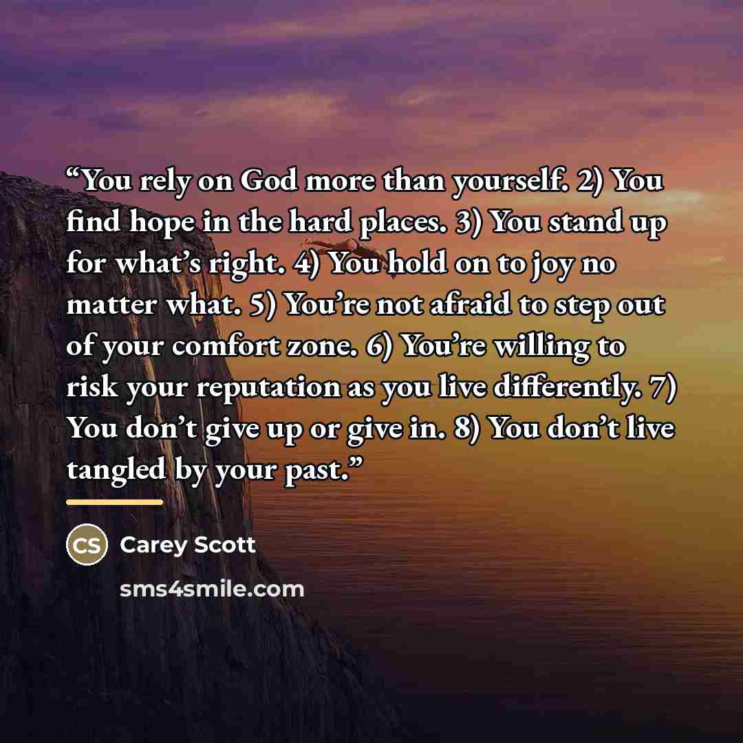 “You rely on God more than yourself. 2) You find hope in the hard places. 3) You stand up for what’s right. 4) You hold on to joy no matter what. 5) You’re not afraid to step out of your comfort zone. 6) You’re willing to risk your reputation as you live differently. 7) You don’t give up or give…” quote by Carey Scott