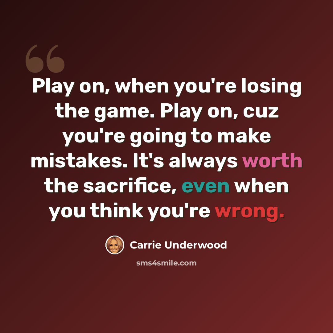“Play on, when you're losing the game. Play on, cuz you're going to make mistakes. It's always worth the sacrifice, even when you think you're wrong.” quote by Carrie Underwood
