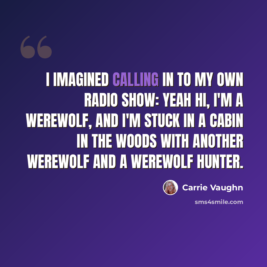 “I imagined calling in to my own radio show: Yeah hi, I'm a werewolf, and I'm stuck in a cabin in the woods with another werewolf and a werewolf hunter.” quote by Carrie Vaughn