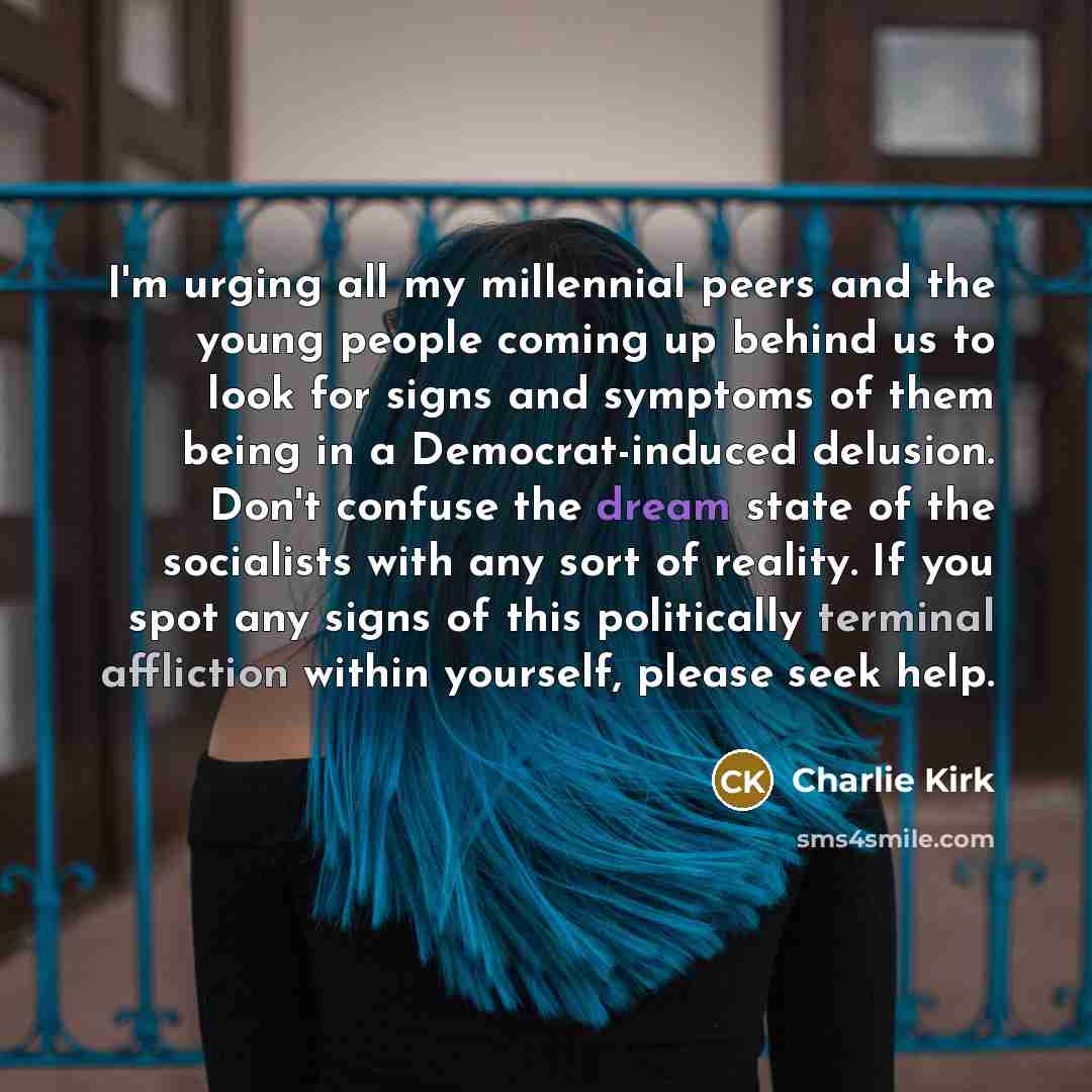 “I'm urging all my millennial peers and the young people coming up behind us to look for signs and symptoms of them being in a Democrat-induced delusion. Don't confuse the dream state of the socialists with any sort of reality. If you spot any signs of this politically terminal affliction within…” quote by Charlie Kirk