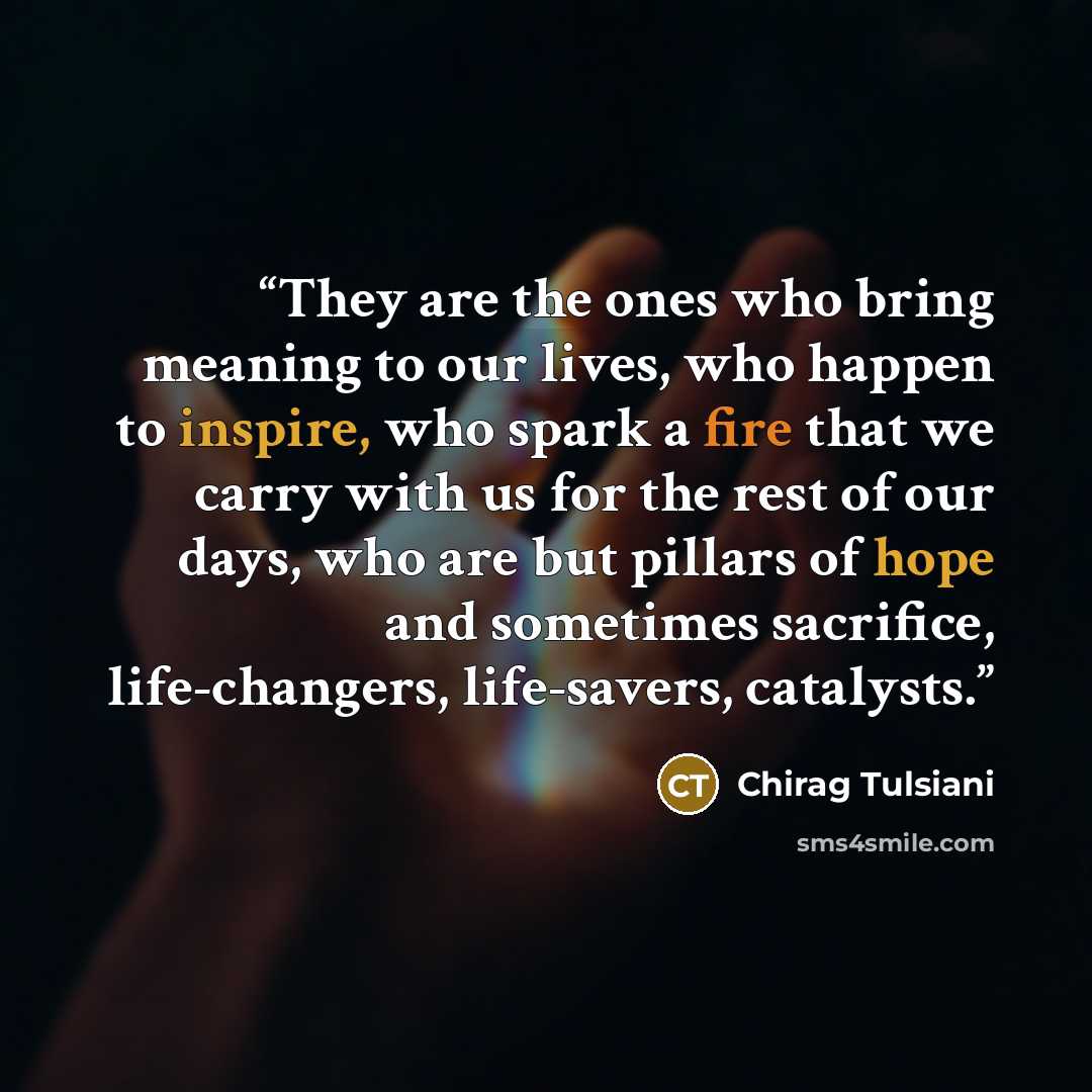 “They are the ones who bring meaning to our lives, who happen to inspire, who spark a fire that we carry with us for the rest of our days, who are but pillars of hope and sometimes sacrifice, life-changers, life-savers, catalysts.” quote by Chirag Tulsiani