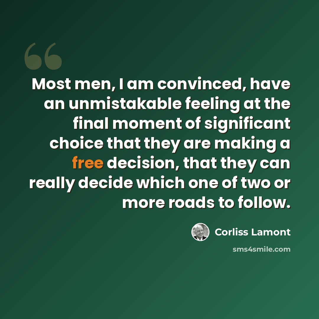 “Most men, I am convinced, have an unmistakable feeling at the final moment of significant choice that they are making a free decision, that they can really decide which one of two or more roads to follow.” quote by Corliss Lamont
