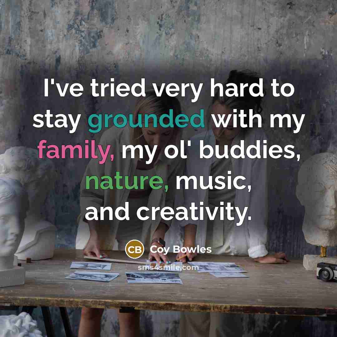 “I've tried very hard to stay grounded with my family, my ol' buddies, nature, music, and creativity.” quote by Coy Bowles