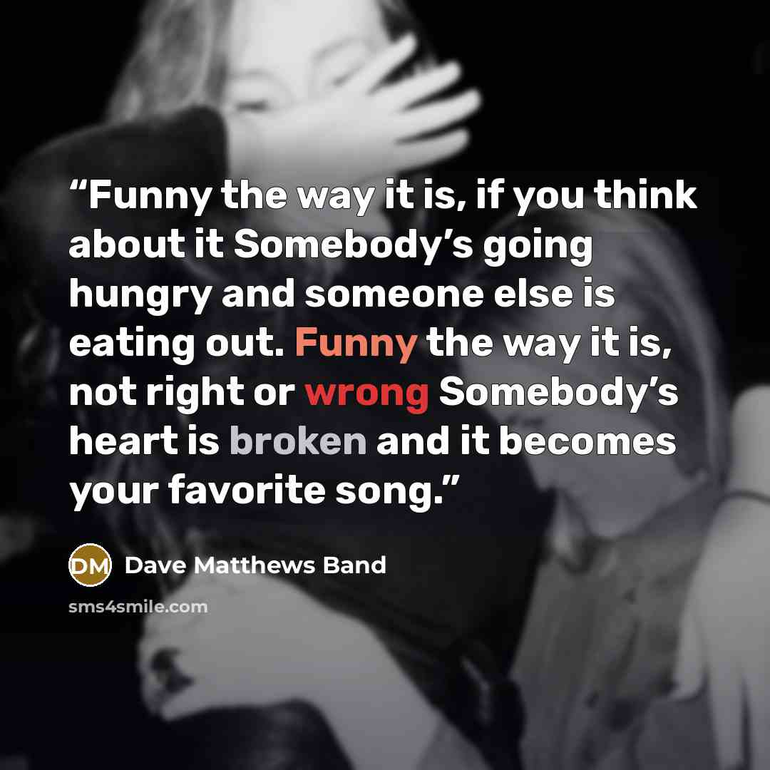 “Funny the way it is, if you think about it Somebody’s going hungry and someone else is eating out. Funny the way it is, not right or wrong Somebody’s heart is broken and it becomes your favorite song.” quote by Dave Matthews Band