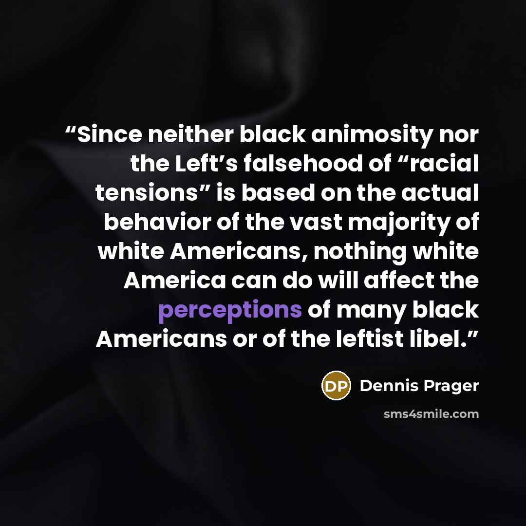 “Since neither black animosity nor the Left’s falsehood of “racial tensions” is based on the actual behavior of the vast majority of white Americans, nothing white America can do will affect the perceptions of many black Americans or of the leftist libel.” quote by Dennis Prager