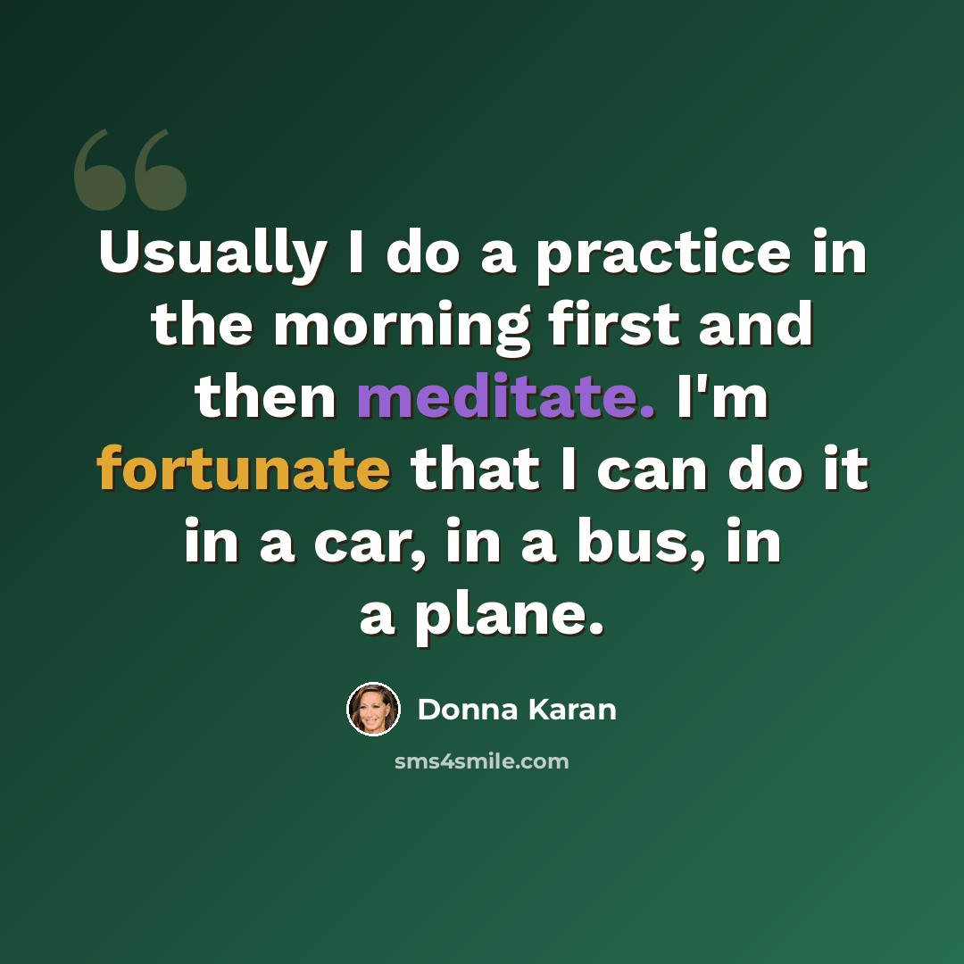 “Usually I do a practice in the morning first and then meditate. I'm fortunate that I can do it in a car, in a bus, in a plane.” quote by Donna Karan