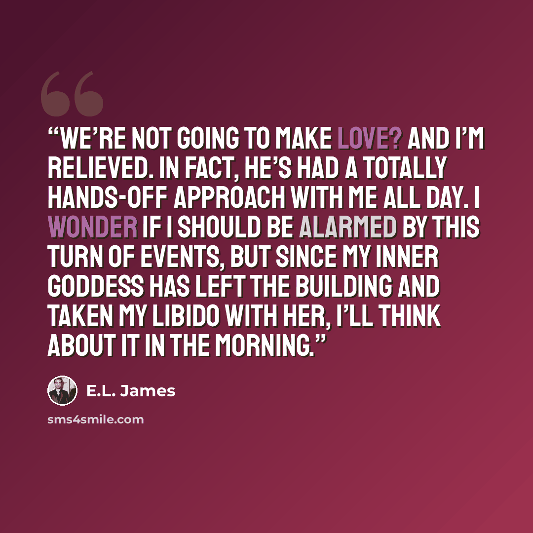 “We’re not going to make love? And I’m relieved. In fact, he’s had a totally hands-off approach with me all day. I wonder if I should be alarmed by this turn of events, but since my inner goddess has left the building and taken my libido with her, I’ll think about it in the morning.” quote by E.L. James