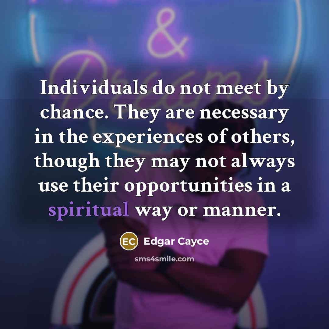 “Individuals do not meet by chance. They are necessary in the experiences of others, though they may not always use their opportunities in a spiritual way or manner.” quote by Edgar Cayce