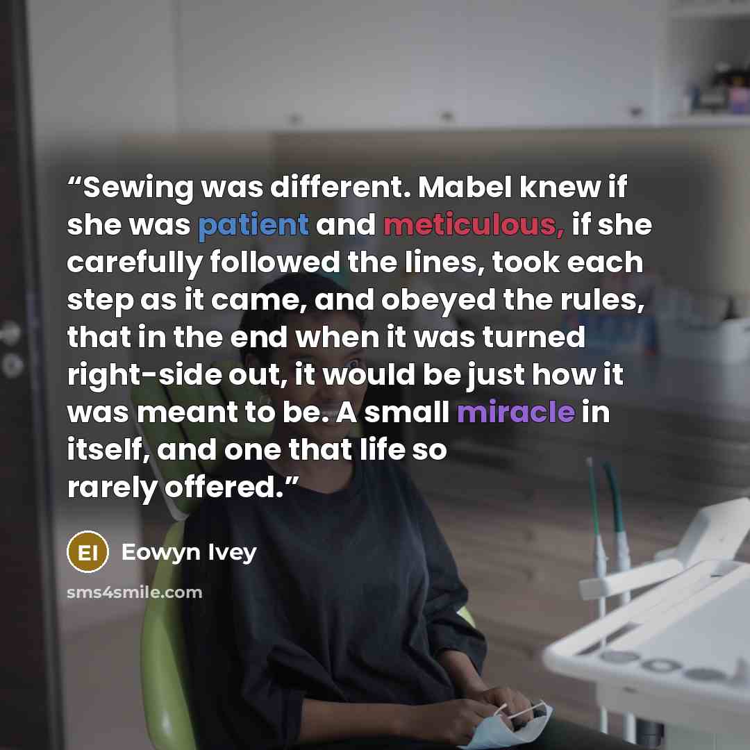 “Sewing was different. Mabel knew if she was patient and meticulous, if she carefully followed the lines, took each step as it came, and obeyed the rules, that in the end when it was turned right-side out, it would be just how it was meant to be. A small miracle in itself, and one that life so…” quote by Eowyn Ivey