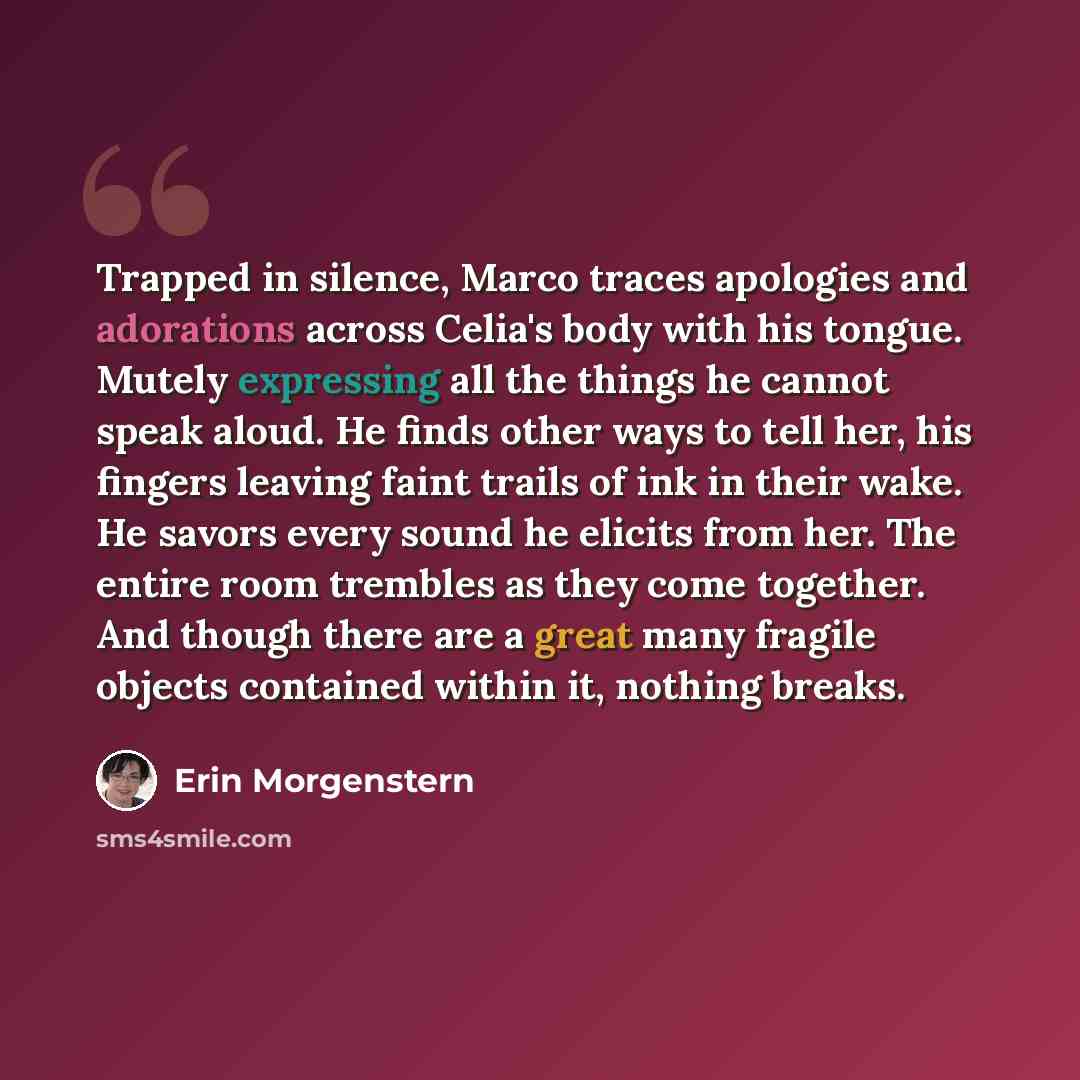 “Trapped in silence, Marco traces apologies and adorations across Celia's body with his tongue. Mutely expressing all the things he cannot speak aloud. He finds other ways to tell her, his fingers leaving faint trails of ink in their wake. He savors every sound he elicits from her. The entire room…” quote by Erin Morgenstern