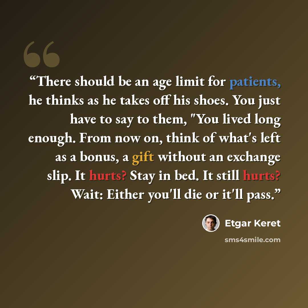 “There should be an age limit for patients, he thinks as he takes off his shoes. You just have to say to them, "You lived long enough. From now on, think of what's left as a bonus, a gift without an exchange slip. It hurts? Stay in bed. It still hurts? Wait: Either you'll die or it'll pass.” quote by Etgar Keret