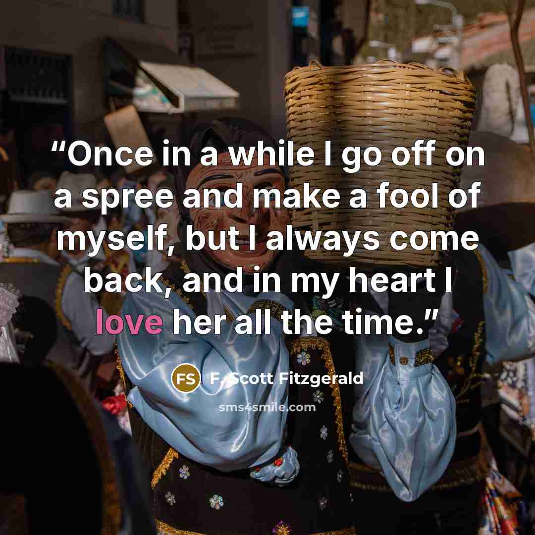 “Once in a while I go off on a spree and make a fool of myself, but I always come back, and in my heart I love her all the time.” quote by F. Scott Fitzgerald