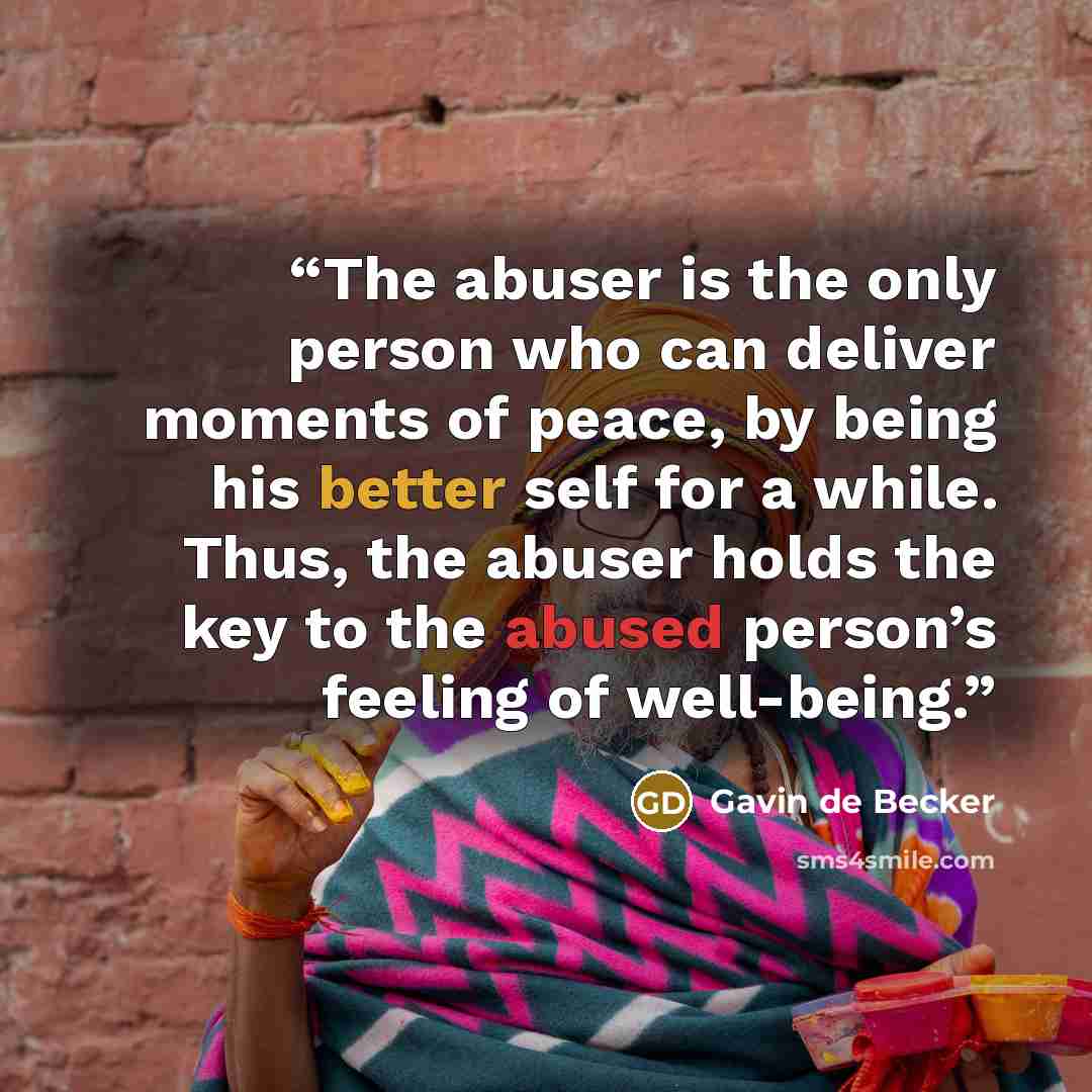 “The abuser is the only person who can deliver moments of peace, by being his better self for a while. Thus, the abuser holds the key to the abused person’s feeling of well-being.” quote by Gavin de Becker