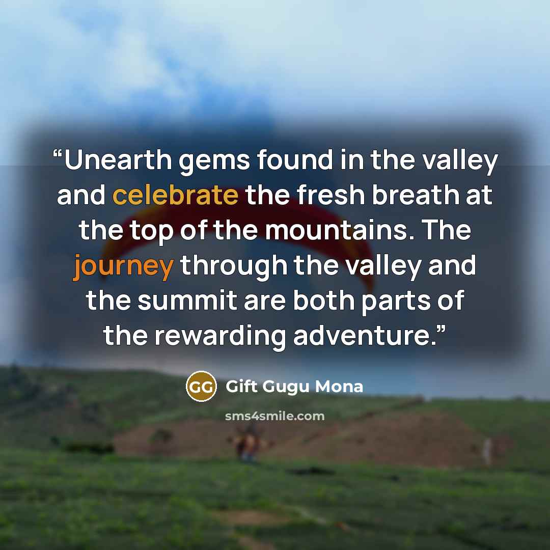 “Unearth gems found in the valley and celebrate the fresh breath at the top of the mountains. The journey through the valley and the summit are both parts of the rewarding adventure.” quote by Gift Gugu Mona