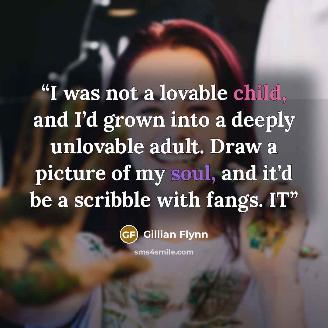 “I was not a lovable child, and I’d grown into a deeply unlovable adult. Draw a picture of my soul, and it’d be a scribble with fangs. IT” quote by Gillian Flynn