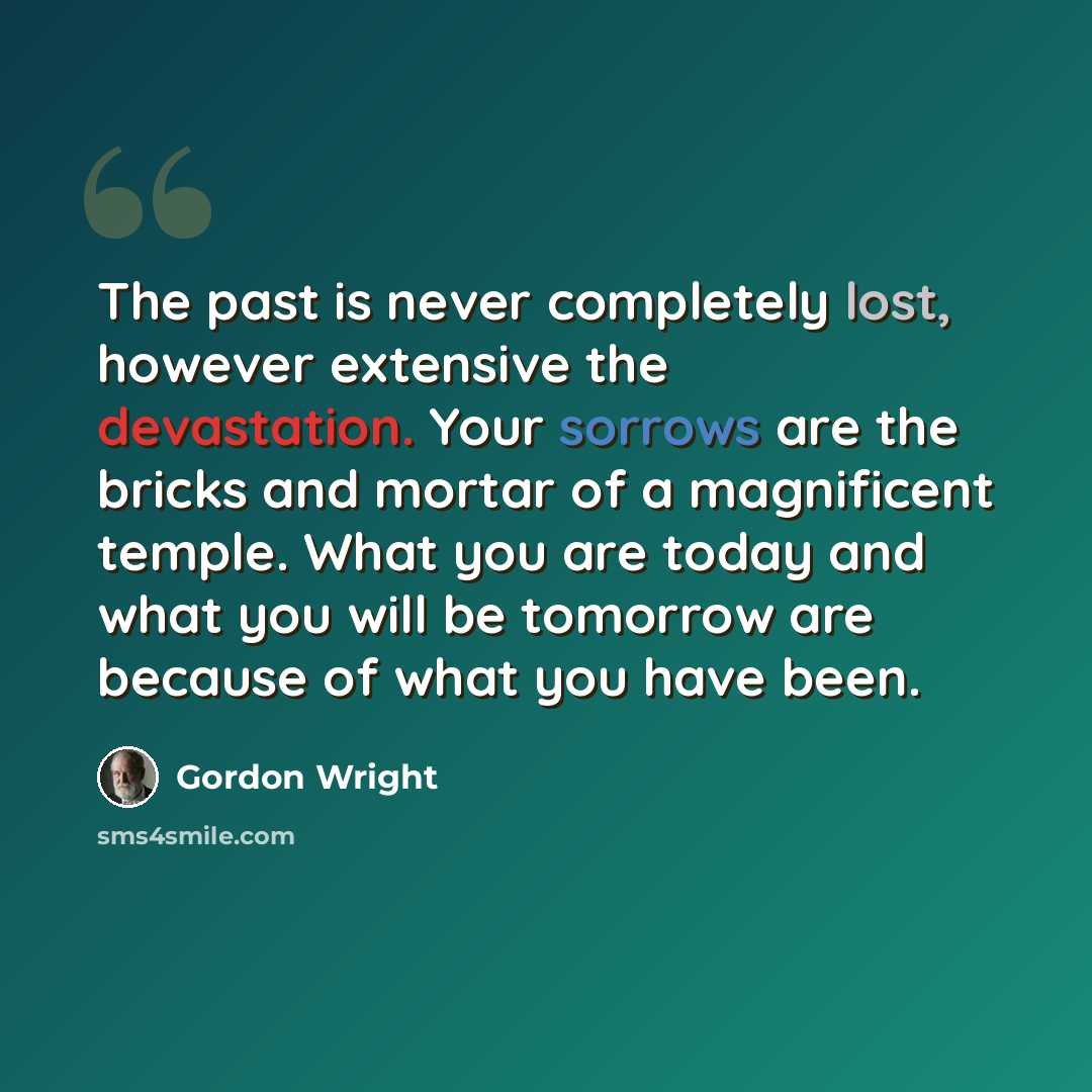 “The past is never completely lost, however extensive the devastation. Your sorrows are the bricks and mortar of a magnificent temple. What you are today and what you will be tomorrow are because of what you have been.” quote by Gordon Wright