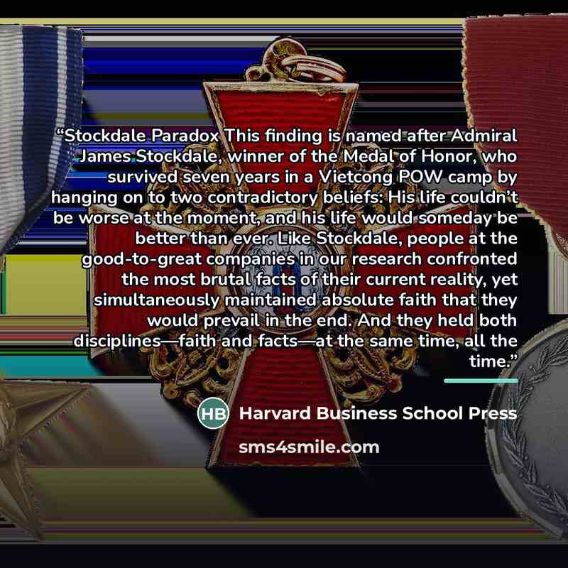 “Stockdale Paradox This finding is named after Admiral James Stockdale, winner of the Medal of Honor, who survived seven years in a Vietcong POW camp by hanging on to two contradictory beliefs: His life couldn’t be worse at the moment, and his life would someday be better than ever. Like Stockdale…” quote by Harvard Business School Press