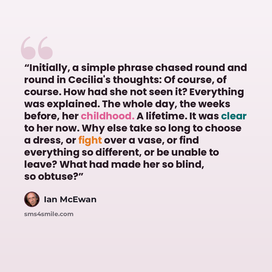 “Initially, a simple phrase chased round and round in Cecilia's thoughts: Of course, of course. How had she not seen it? Everything was explained. The whole day, the weeks before, her childhood. A lifetime. It was clear to her now. Why else take so long to choose a dress, or fight over a vase, or…” quote by Ian McEwan