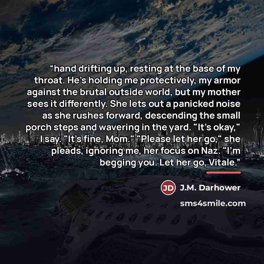 “hand drifting up, resting at the base of my throat. He's holding me protectively, my armor against the brutal outside world, but my mother sees it differently. She lets out a panicked noise as she rushes forward, descending the small porch steps and wavering in the yard. "It's okay," I say. "It's…” quote by J.M. Darhower