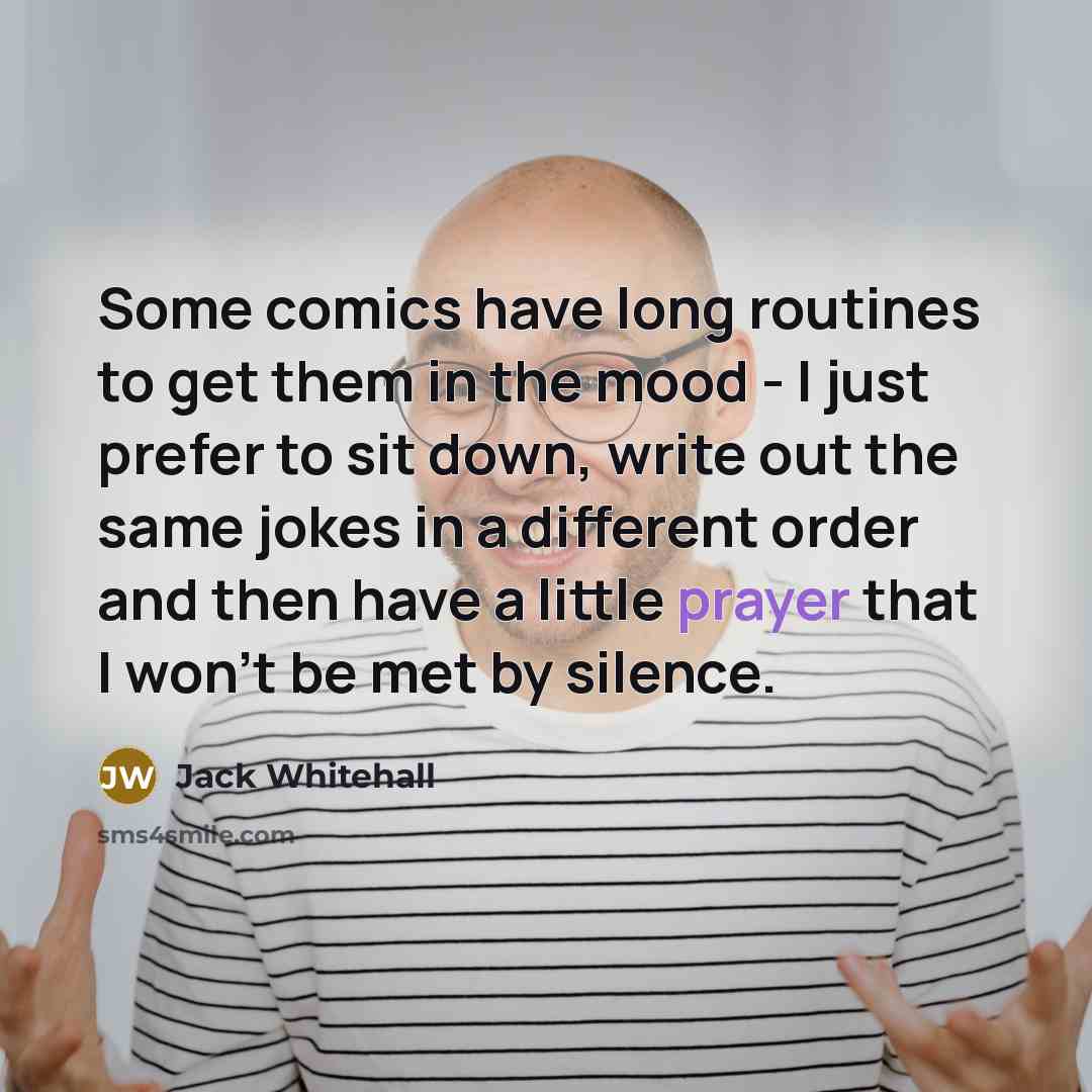 “Some comics have long routines to get them in the mood - I just prefer to sit down, write out the same jokes in a different order and then have a little prayer that I won't be met by silence.” quote by Jack Whitehall