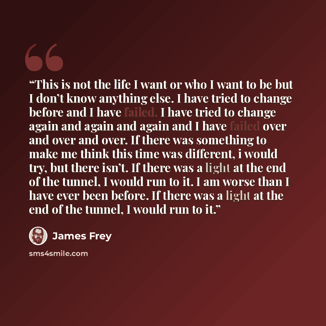 “This is not the life I want or who I want to be but I don’t know anything else. I have tried to change before and I have failed. I have tried to change again and again and again and I have failed over and over and over. If there was something to make me think this time was different, i would try…” quote by James Frey