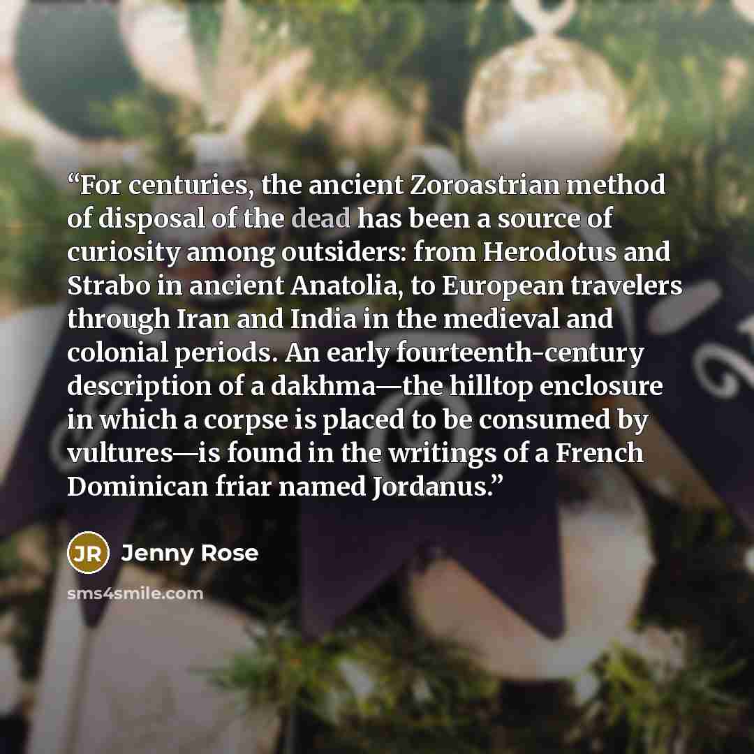 “For centuries, the ancient Zoroastrian method of disposal of the dead has been a source of curiosity among outsiders: from Herodotus and Strabo in ancient Anatolia, to European travelers through Iran and India in the medieval and colonial periods. An early fourteenth-century description of a…” quote by Jenny Rose