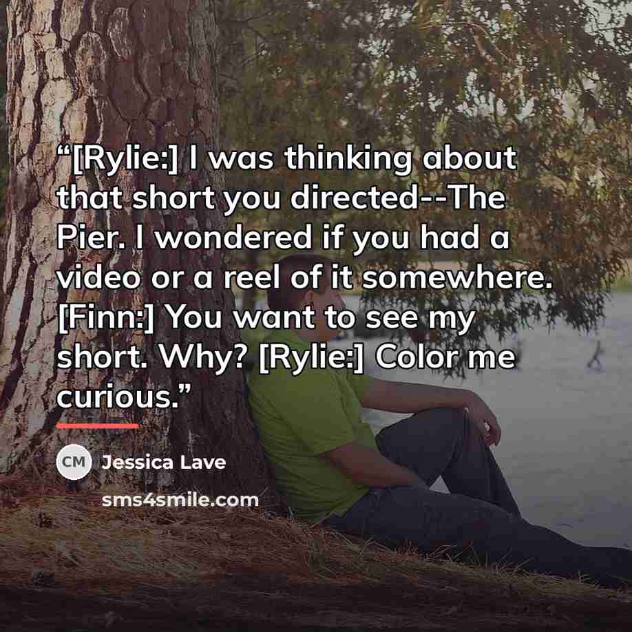 “[Rylie:] I was thinking about that short you directed--The Pier. I wondered if you had a video or a reel of it somewhere. [Finn:] You want to see my short. Why? [Rylie:] Color me curious.” quote by Jessica Lave