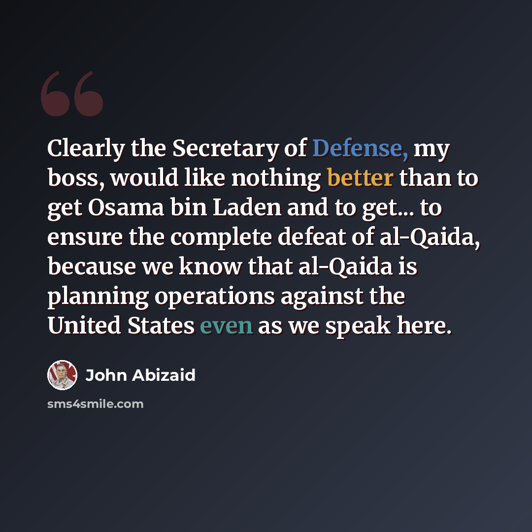 “Clearly the Secretary of Defense, my boss, would like nothing better than to get Osama bin Laden and to get... to ensure the complete defeat of al-Qaida, because we know that al-Qaida is planning operations against the United States even as we speak here.” quote by John Abizaid