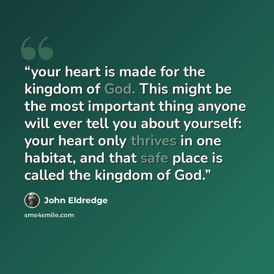 “your heart is made for the kingdom of God. This might be the most important thing anyone will ever tell you about yourself: your heart only thrives in one habitat, and that safe place is called the kingdom of God.” quote by John Eldredge