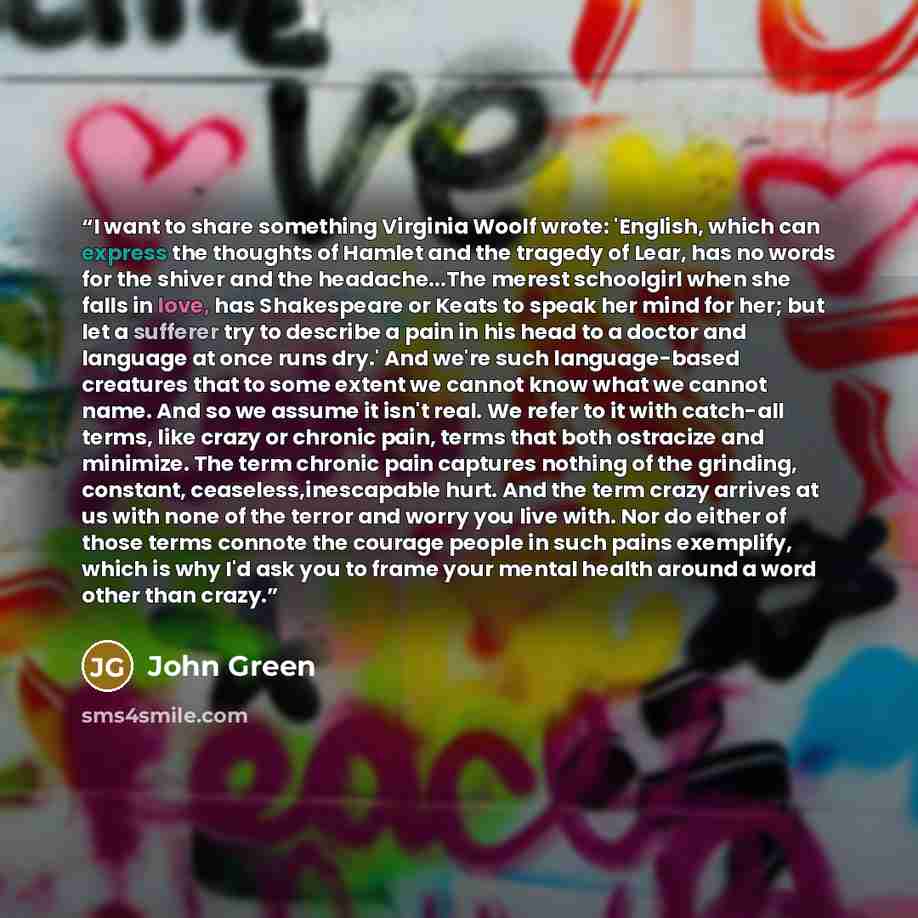 “I want to share something Virginia Woolf wrote: 'English, which can express the thoughts of Hamlet and the tragedy of Lear, has no words for the shiver and the headache...The merest schoolgirl when she falls in love, has Shakespeare or Keats to speak her mind for her; but let a sufferer try to…” quote by John Green