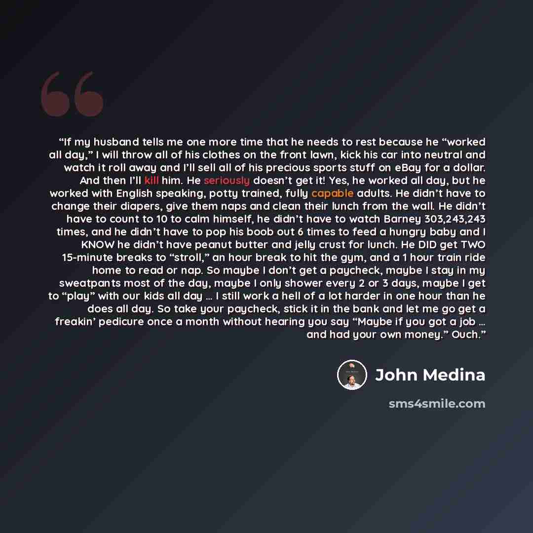 “If my husband tells me one more time that he needs to rest because he “worked all day,” I will throw all of his clothes on the front lawn, kick his car into neutral and watch it roll away and I’ll sell all of his precious sports stuff on eBay for a dollar. And then I’ll kill him. He seriously…” quote by John Medina