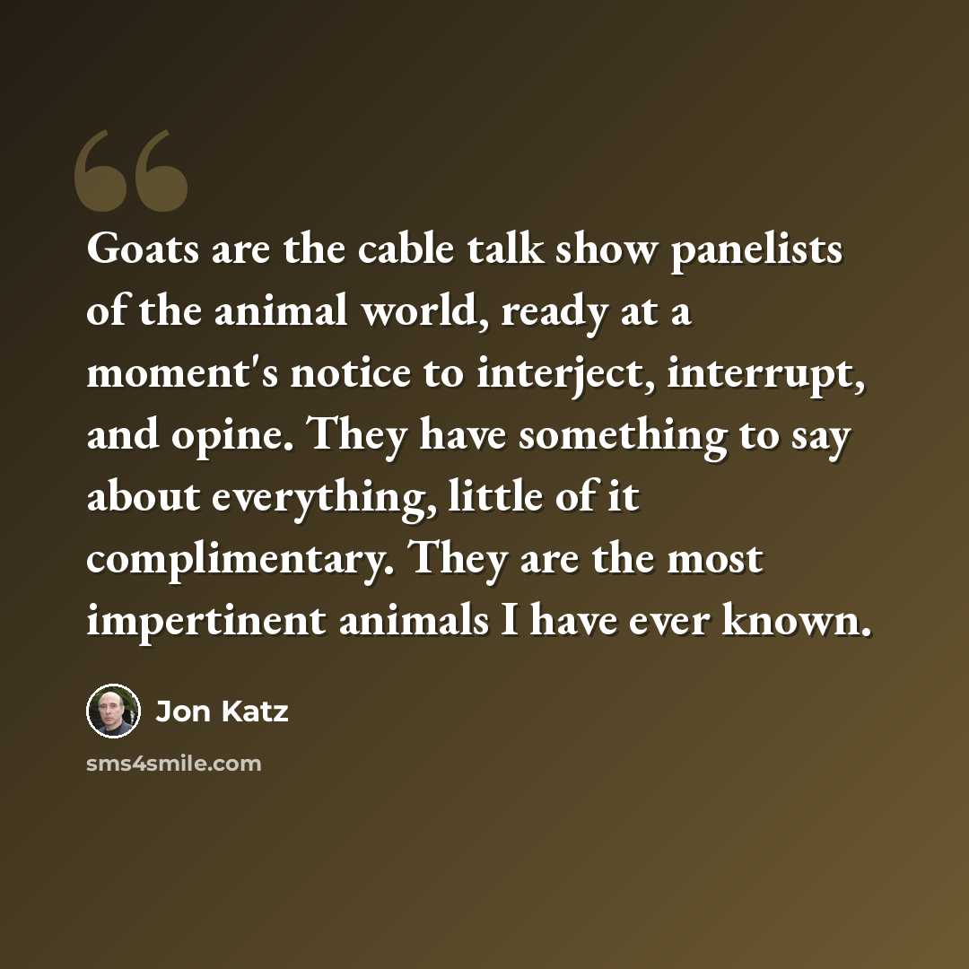 “Goats are the cable talk show panelists of the animal world, ready at a moment's notice to interject, interrupt, and opine. They have something to say about everything, little of it complimentary. They are the most impertinent animals I have ever known.” quote by Jon Katz