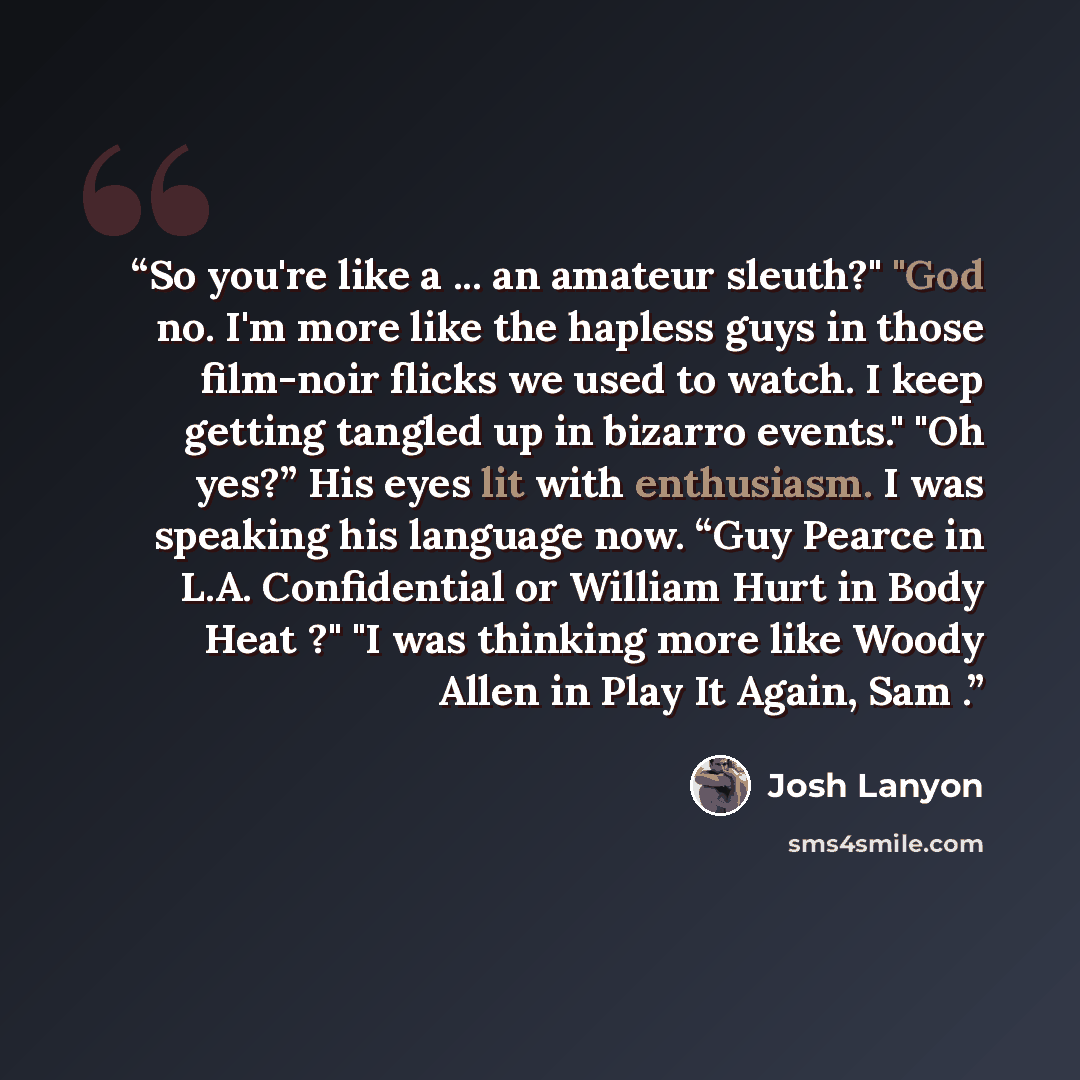 “So you're like a ... an amateur sleuth?" "God no. I'm more like the hapless guys in those film-noir flicks we used to watch. I keep getting tangled up in bizarro events." "Oh yes?” His eyes lit with enthusiasm. I was speaking his language now. “Guy Pearce in L.A. Confidential or William Hurt in…” quote by Josh Lanyon
