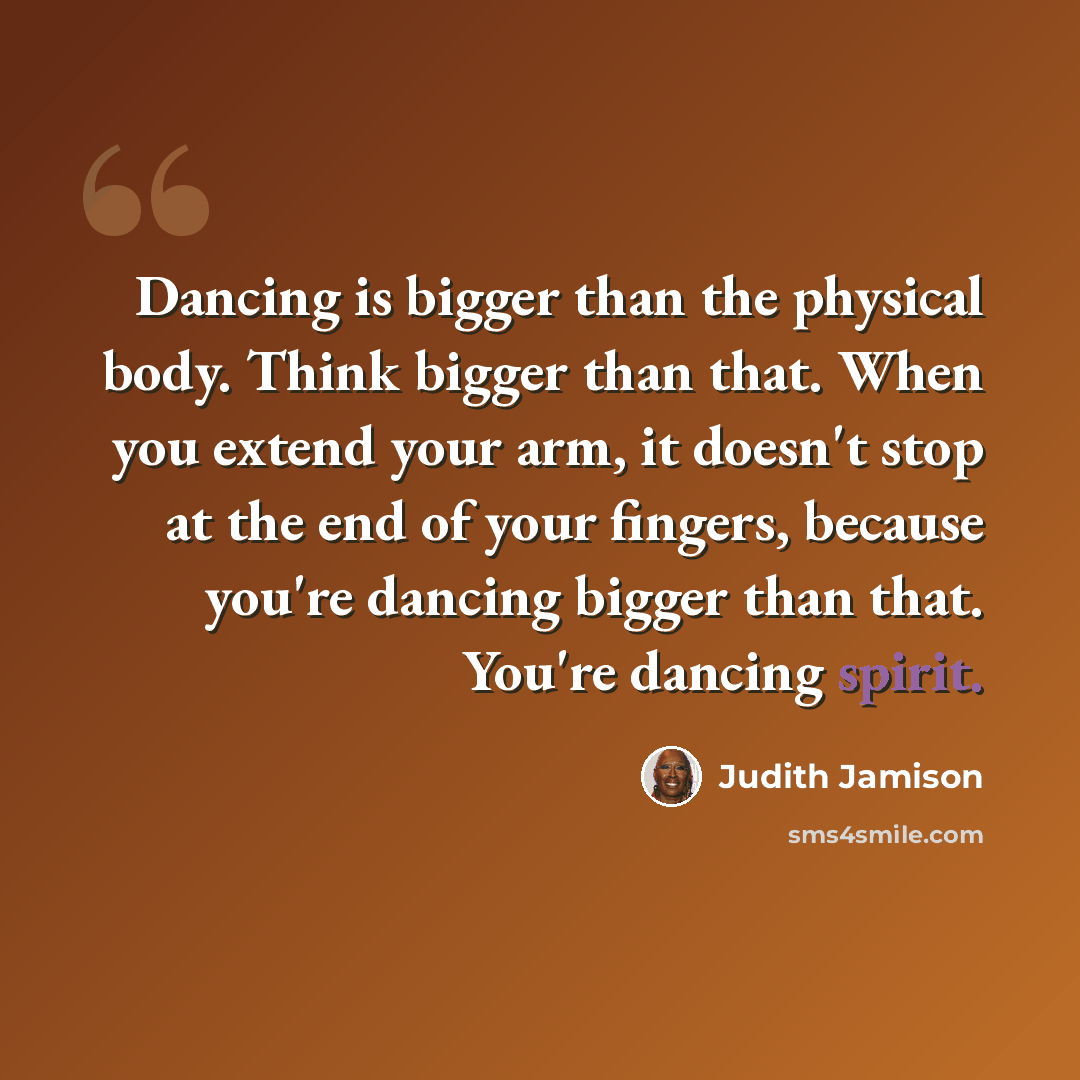 “Dancing is bigger than the physical body. Think bigger than that. When you extend your arm, it doesn't stop at the end of your fingers, because you're dancing bigger than that. You're dancing spirit.” quote by Judith Jamison