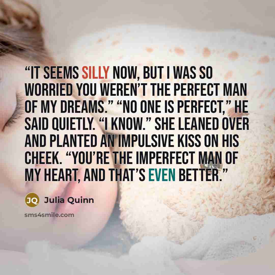 “It seems silly now, but I was so worried you weren’t the perfect man of my dreams.” “No one is perfect,” he said quietly. “I know.” She leaned over and planted an impulsive kiss on his cheek. “You’re the imperfect man of my heart, and that’s even better.” quote by Julia Quinn