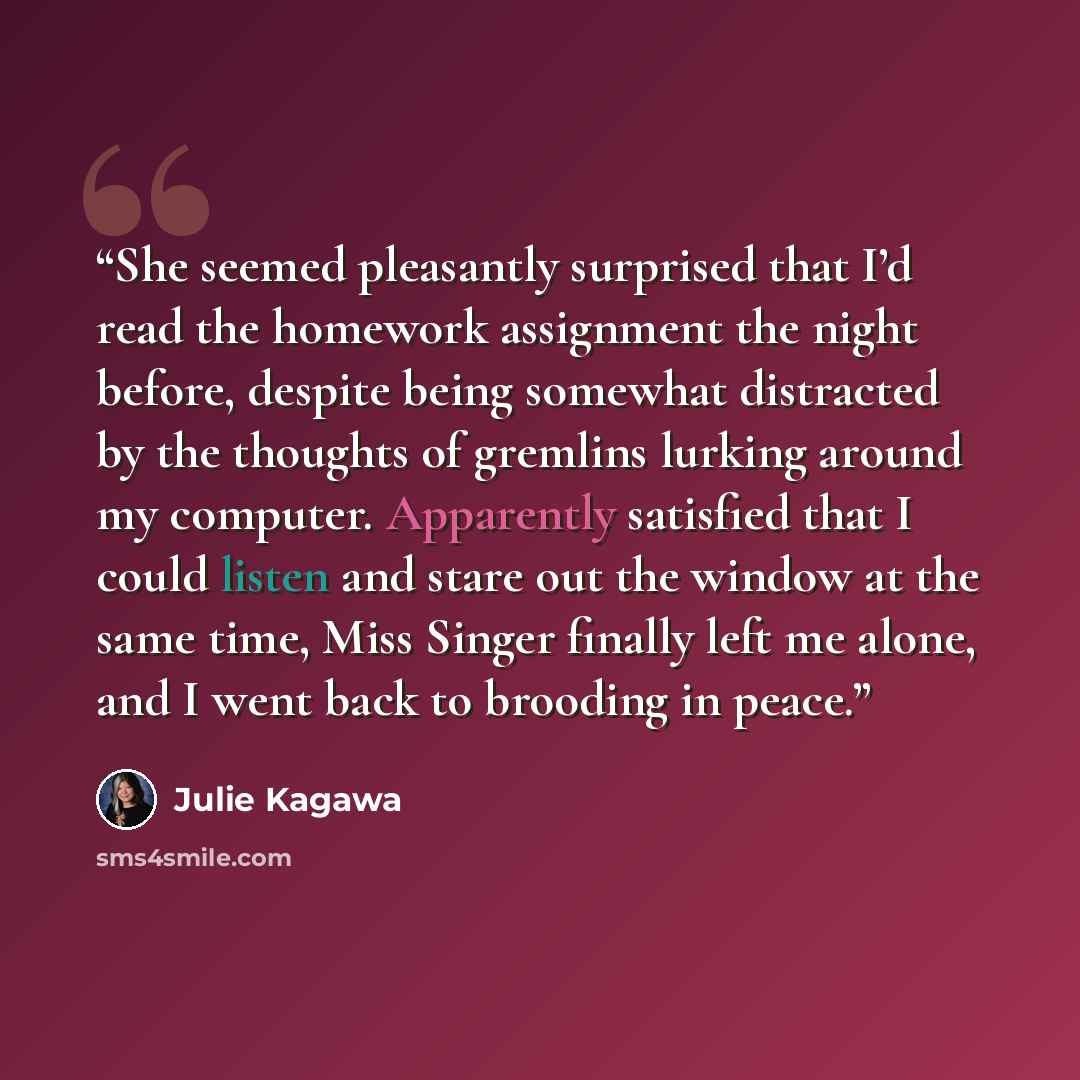 “She seemed pleasantly surprised that I’d read the homework assignment the night before, despite being somewhat distracted by the thoughts of gremlins lurking around my computer. Apparently satisfied that I could listen and stare out the window at the same time, Miss Singer finally left me alone…” quote by Julie Kagawa