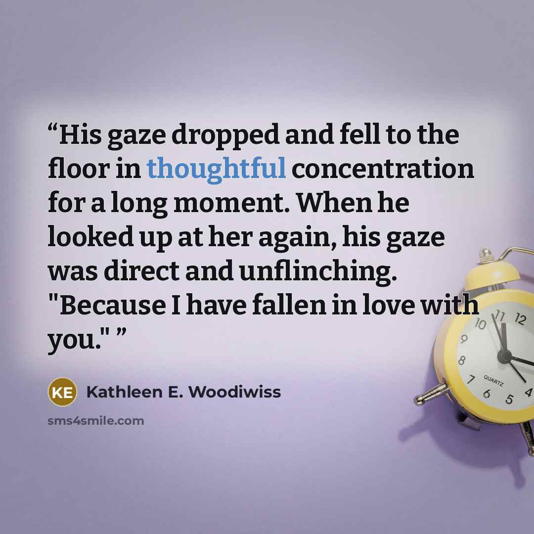 “His gaze dropped and fell to the floor in thoughtful concentration for a long moment. When he looked up at her again, his gaze was direct and unflinching. "Because I have fallen in love with you."” quote by Kathleen E. Woodiwiss
