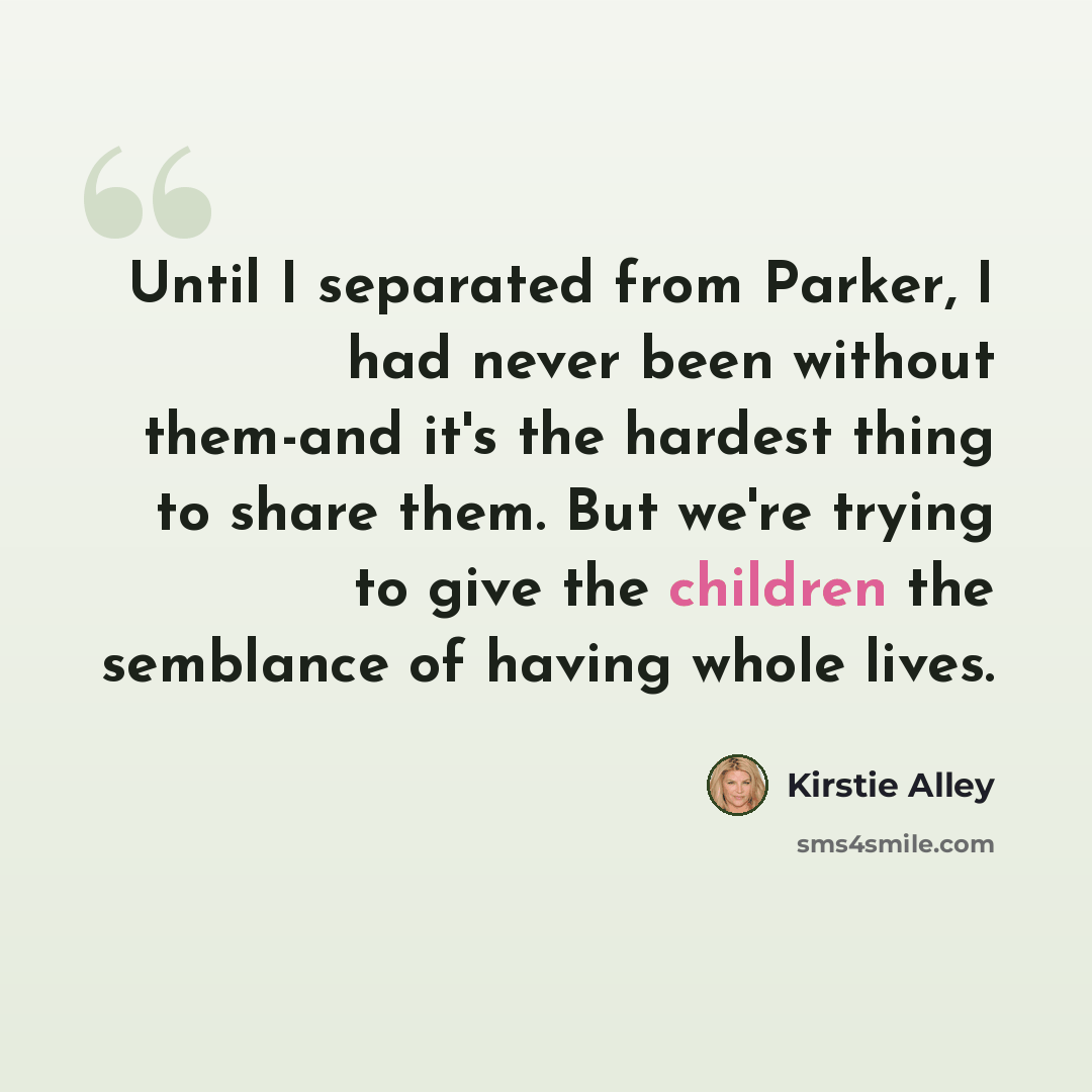 “Until I separated from Parker, I had never been without them-and it's the hardest thing to share them. But we're trying to give the children the semblance of having whole lives.” quote by Kirstie Alley