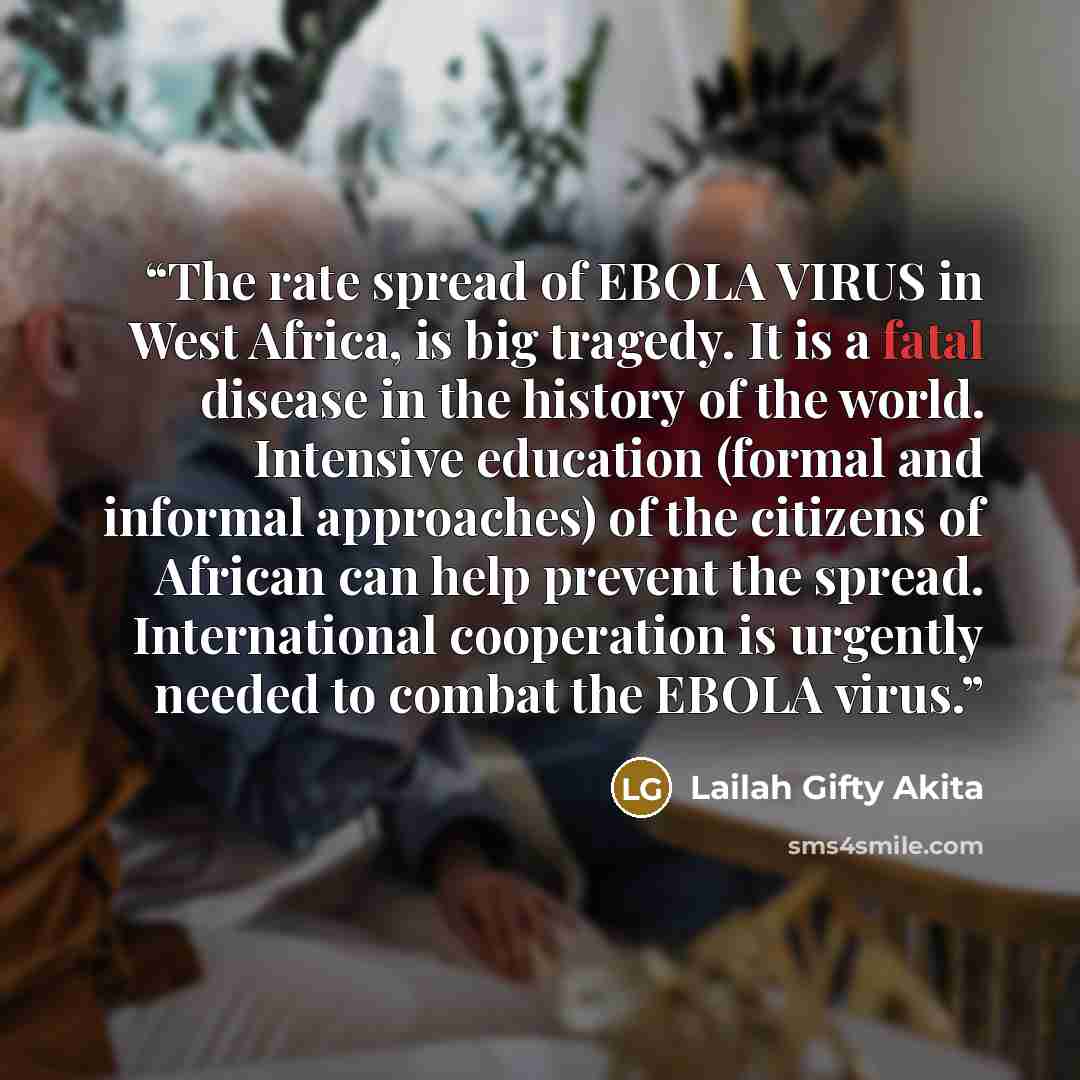 “The rate spread of EBOLA VIRUS in West Africa, is big tragedy. It is a fatal disease in the history of the world. Intensive education (formal and informal approaches) of the citizens of African can help prevent the spread. International cooperation is urgently needed to combat the EBOLA virus.” quote by Lailah Gifty Akita