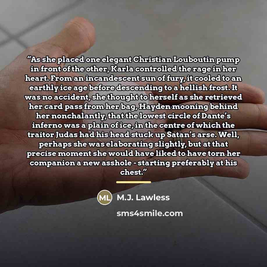 “As she placed one elegant Christian Louboutin pump in front of the other, Karla controlled the rage in her heart. From an incandescent sun of fury, it cooled to an earthly ice age before descending to a hellish frost. It was no accident, she thought to herself as she retrieved her card pass from…” quote by M.J. Lawless