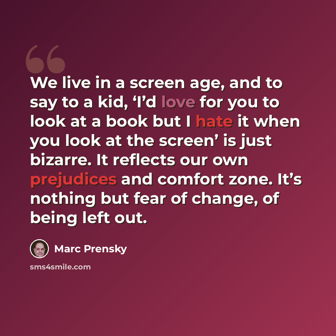 “We live in a screen age, and to say to a kid, ‘I’d love for you to look at a book but I hate it when you look at the screen’ is just bizarre. It reflects our own prejudices and comfort zone. It’s nothing but fear of change, of being left out.” quote by Marc Prensky