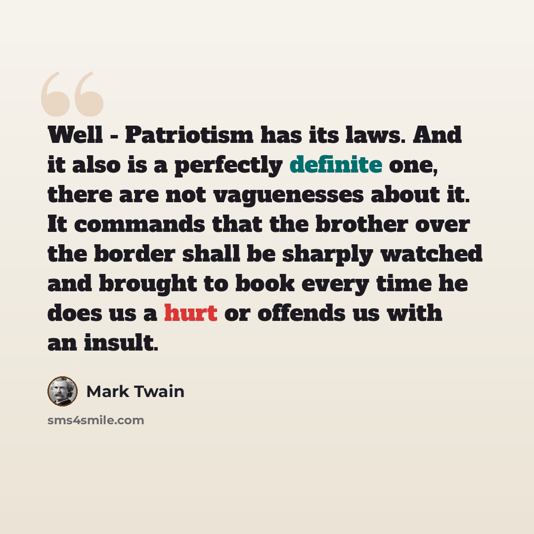 “Well - Patriotism has its laws. And it also is a perfectly definite one, there are not vaguenesses about it. It commands that the brother over the border shall be sharply watched and brought to book every time he does us a hurt or offends us with an insult.” quote by Mark Twain